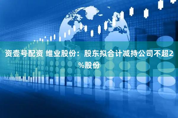 资壹号配资 维业股份：股东拟合计减持公司不超2%股份
