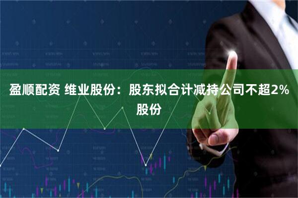 盈顺配资 维业股份：股东拟合计减持公司不超2%股份