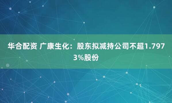 华合配资 广康生化:股东拟减持公司不超1.7973%股份