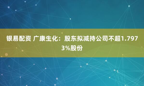 银易配资 广康生化：股东拟减持公司不超1.7973%股份