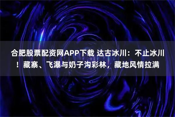 合肥股票配资网APP下载 达古冰川:不止冰川!藏寨、飞瀑与奶子沟彩林,藏地风情拉满