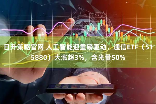 日升策略官网 人工智能迎重磅驱动，通信ETF（515880）大涨超3%，含光量50%