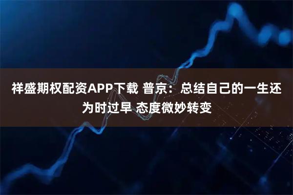 祥盛期权配资APP下载 普京：总结自己的一生还为时过早 态度微妙转变