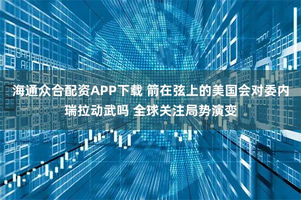 海通众合配资APP下载 箭在弦上的美国会对委内瑞拉动武吗 全球关注局势演变