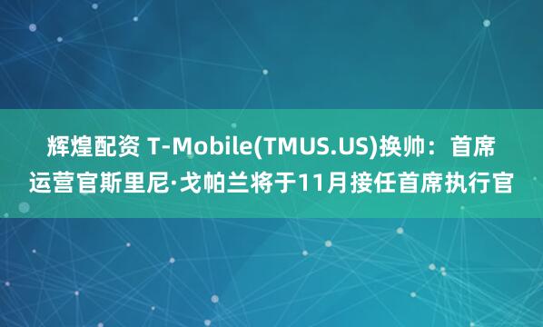 辉煌配资 T-Mobile(TMUS.US)换帅：首席运营官斯里尼·戈帕兰将于11月接任首席执行官