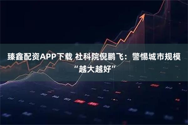 臻鑫配资APP下载 社科院倪鹏飞：警惕城市规模“越大越好”
