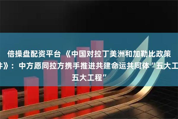 倍操盘配资平台 《中国对拉丁美洲和加勒比政策文件》：中方愿同拉方携手推进共建命运共同体“五大工程”