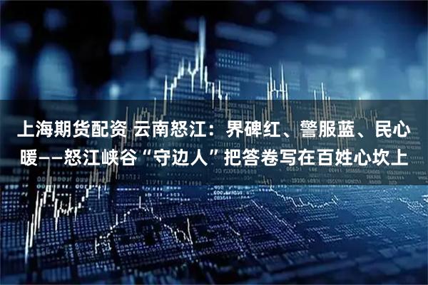 上海期货配资 云南怒江：界碑红、警服蓝、民心暖——怒江峡谷“守边人”把答卷写在百姓心坎上