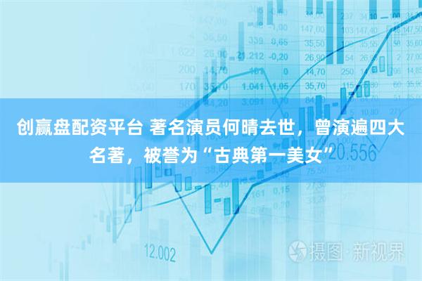 创赢盘配资平台 著名演员何晴去世，曾演遍四大名著，被誉为“古典第一美女”