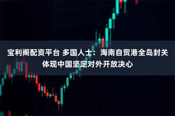 宝利阁配资平台 多国人士：海南自贸港全岛封关体现中国坚定对外开放决心