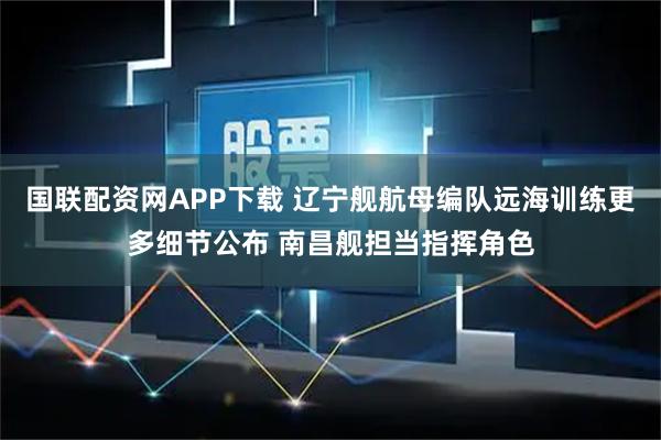 国联配资网APP下载 辽宁舰航母编队远海训练更多细节公布 南昌舰担当指挥角色