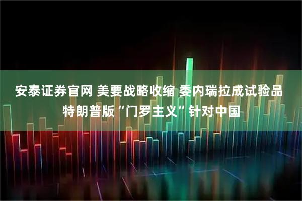 安泰证券官网 美要战略收缩 委内瑞拉成试验品 特朗普版“门罗主义”针对中国