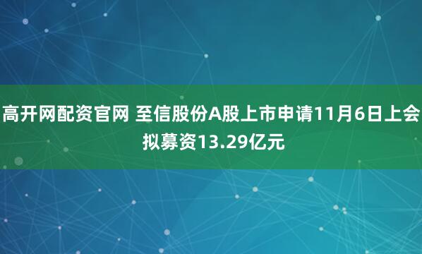 高开网配资官网 至信股份A股上市申请11月6日上会 拟募资13.29亿元