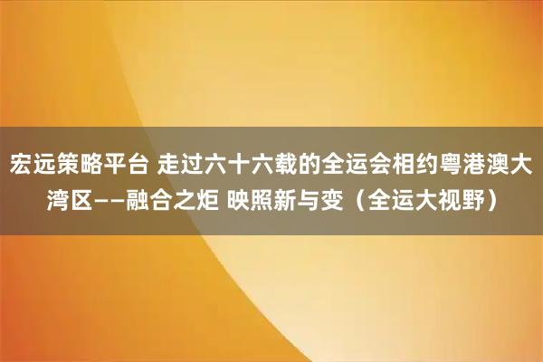 宏远策略平台 走过六十六载的全运会相约粤港澳大湾区——融合之炬 映照新与变（全运大视野）
