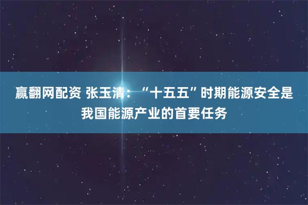 赢翻网配资 张玉清：“十五五”时期能源安全是我国能源产业的首要任务