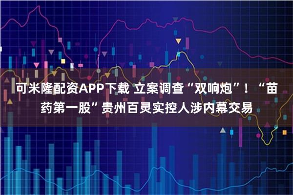 可米隆配资APP下载 立案调查“双响炮”！“苗药第一股”贵州百灵实控人涉内幕交易