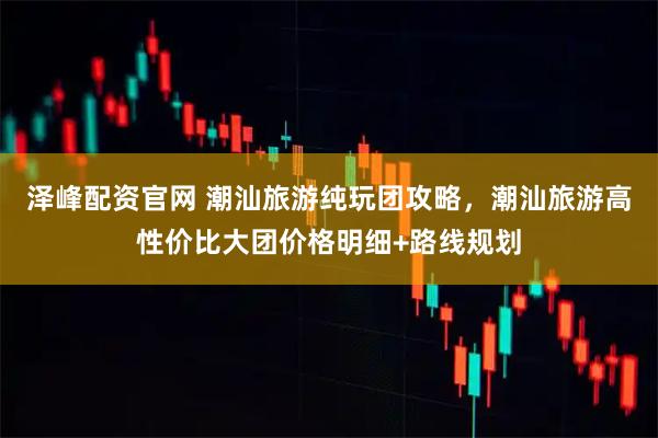 泽峰配资官网 潮汕旅游纯玩团攻略，潮汕旅游高性价比大团价格明细+路线规划