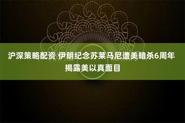 沪深策略配资 伊朗纪念苏莱马尼遭美暗杀6周年 揭露美以真面目