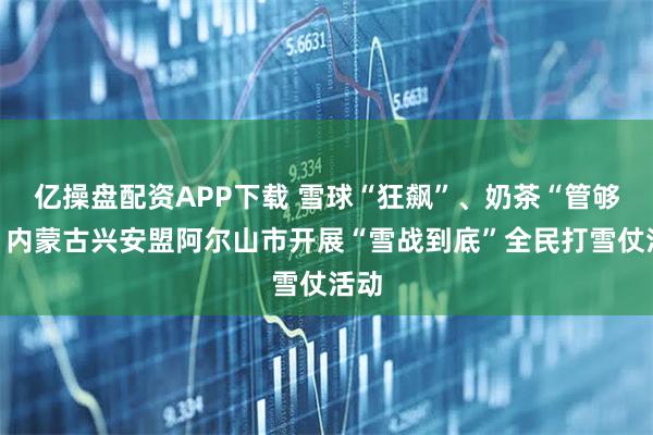 亿操盘配资APP下载 雪球“狂飙”、奶茶“管够”！内蒙古兴安盟阿尔山市开展“雪战到底”全民打雪仗活动