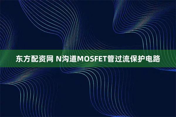 东方配资网 N沟道MOSFET管过流保护电路