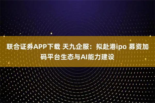联合证券APP下载 天九企服：拟赴港ipo 募资加码平台生态与AI能力建设