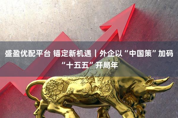 盛盈优配平台 锚定新机遇｜外企以“中国策”加码“十五五”开局年