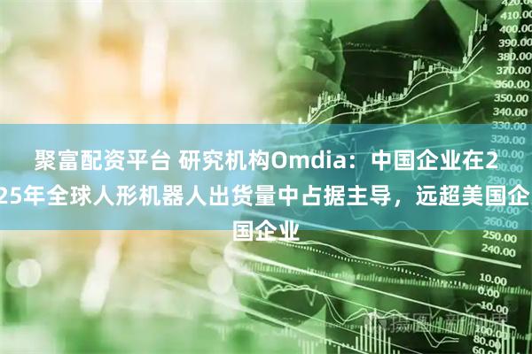 聚富配资平台 研究机构Omdia：中国企业在2025年全球人形机器人出货量中占据主导，远超美国企业