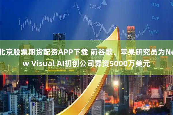 北京股票期货配资APP下载 前谷歌、苹果研究员为New Visual AI初创公司募资5000万美元