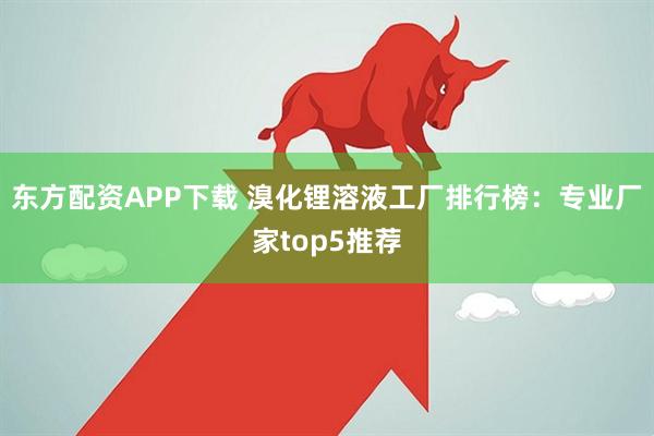东方配资APP下载 溴化锂溶液工厂排行榜：专业厂家top5推荐