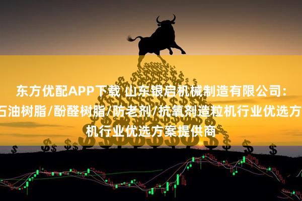 东方优配APP下载 山东银启机械制造有限公司：脂肪酸/石油树脂/酚醛树脂/防老剂/抗氧剂造粒机行业优选方案提供商