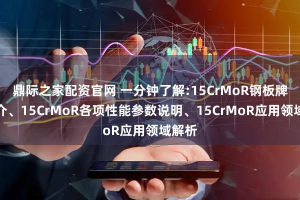 鼎际之家配资官网 一分钟了解:15CrMoR钢板牌号简介、15CrMoR各项性能参数说明、15CrMoR应用领域解析