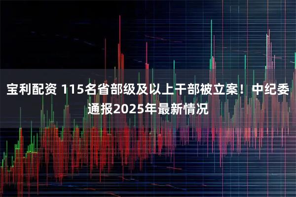 宝利配资 115名省部级及以上干部被立案！中纪委通报2025年最新情况