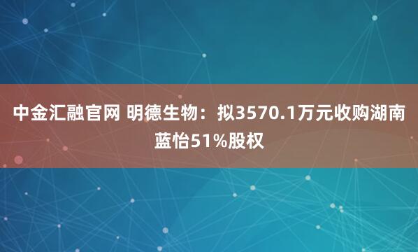 中金汇融官网 明德生物：拟3570.1万元收购湖南蓝怡51%股权