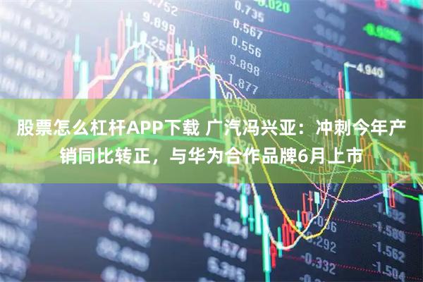 股票怎么杠杆APP下载 广汽冯兴亚：冲刺今年产销同比转正，与华为合作品牌6月上市