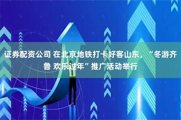 证券配资公司 在北京地铁打卡好客山东，“冬游齐鲁 欢乐过年”推广活动举行