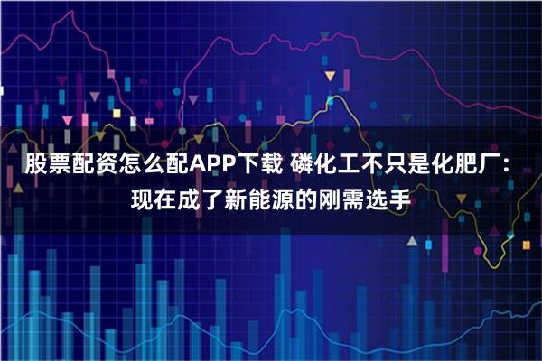 股票配资怎么配APP下载 磷化工不只是化肥厂: 现在成了新能源的刚需选手