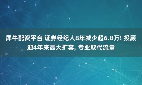 犀牛配资平台 证券经纪人8年减少超6.8万! 投顾迎4年来最大扩容, 专业取代流量