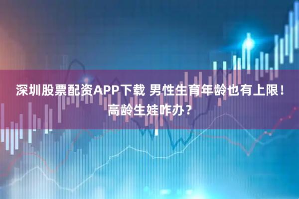 深圳股票配资APP下载 男性生育年龄也有上限！高龄生娃咋办？