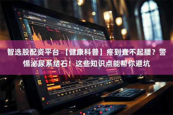 智选股配资平台 【健康科普】疼到直不起腰？警惕泌尿系结石！这些知识点能帮你避坑