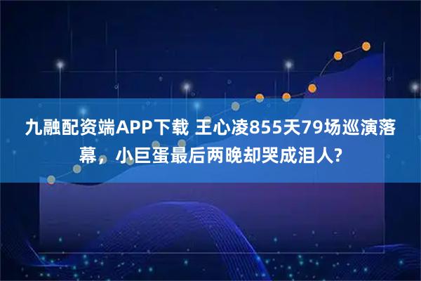 九融配资端APP下载 王心凌855天79场巡演落幕，小巨蛋最后两晚却哭成泪人?