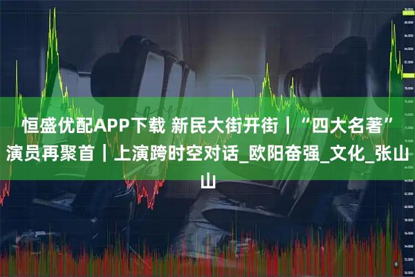 恒盛优配APP下载 新民大街开街｜“四大名著”演员再聚首｜上演跨时空对话_欧阳奋强_文化_张山