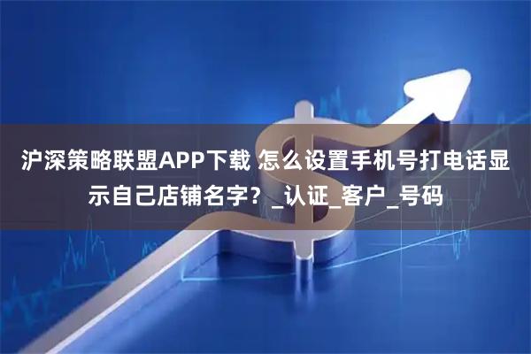 沪深策略联盟APP下载 怎么设置手机号打电话显示自己店铺名字？_认证_客户_号码