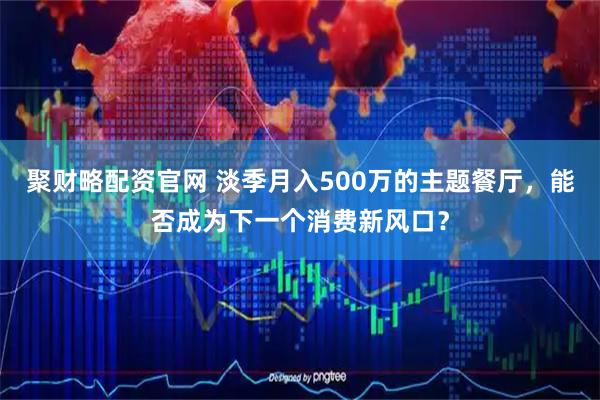 聚财略配资官网 淡季月入500万的主题餐厅，能否成为下一个消费新风口？