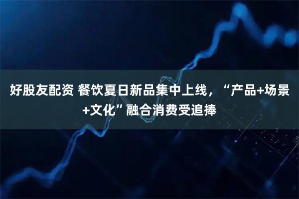 好股友配资 餐饮夏日新品集中上线，“产品+场景+文化”融合消费受追捧