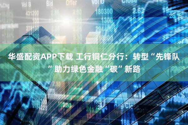 华盛配资APP下载 工行铜仁分行：转型“先锋队”助力绿色金融“碳”新路