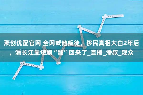 聚创优配官网 全网喊他叛徒，移民真相大白2年后，潘长江靠短剧“翻”回来了_直播_潘叔_观众