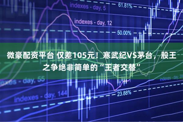 微豪配资平台 仅差105元！寒武纪VS茅台，股王之争绝非简单的“王者交替”