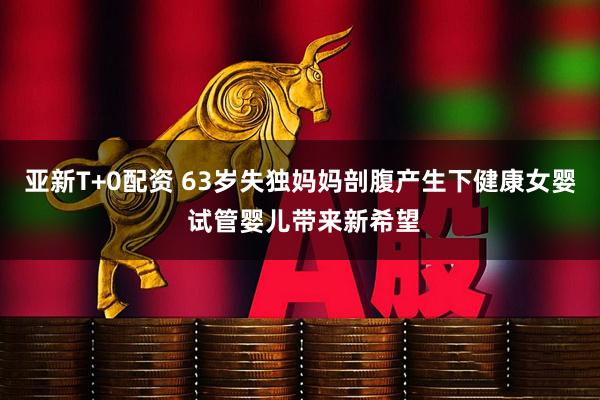 亚新T+0配资 63岁失独妈妈剖腹产生下健康女婴 试管婴儿带来新希望