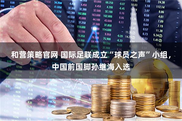 和营策略官网 国际足联成立“球员之声”小组，中国前国脚孙继海入选