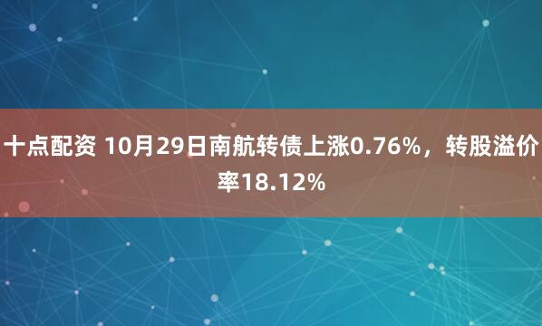 十点配资 10月29日南航转债上涨0.76%，转股溢价率18.12%